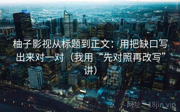 柚子影视从标题到正文：用把缺口写出来对一对（我用“先对照再改写”讲）