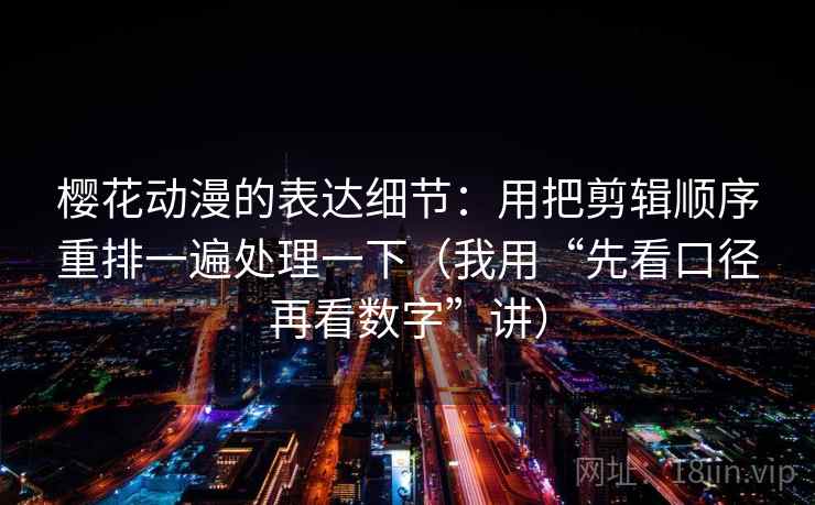 樱花动漫的表达细节：用把剪辑顺序重排一遍处理一下（我用“先看口径再看数字”讲）