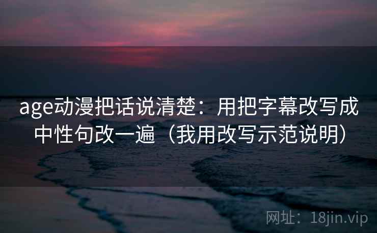 age动漫把话说清楚:用把字幕改写成中性句改一遍(我用改写示范说明) age动漫把话说清楚:用把字幕改写成中性句改一遍(我用改写示范说明)