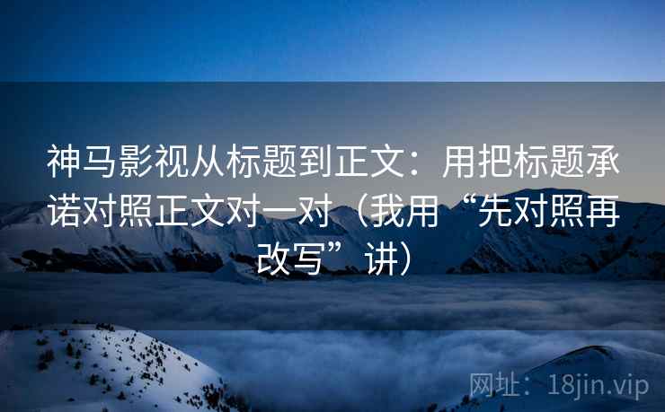 神马影视从标题到正文:用把标题承诺对照正文对一对(我用“先对照再改写”讲) 神马影视从标题到正文:用把标题承诺对照正文对一对(我用“先对照再改写”讲)