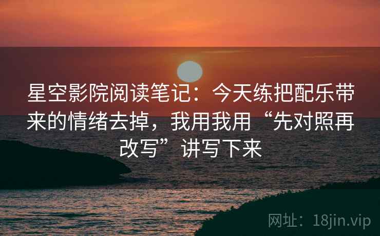 星空影院阅读笔记：今天练把配乐带来的情绪去掉，我用我用“先对照再改写”讲写下来