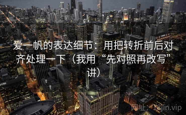 爱一帆的表达细节:用把转折前后对齐处理一下(我用“先对照再改写”讲) 爱一帆的表达细节:用把转折前后对齐处理一下(我用“先对照再改写”讲)
