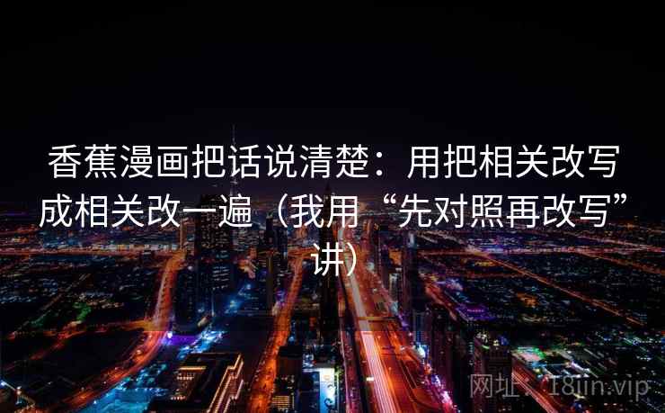 香蕉漫画把话说清楚:用把相关改写成相关改一遍(我用“先对照再改写”讲) 香蕉漫画把话说清楚:用把相关改写成相关改一遍(我用“先对照再改写”讲)