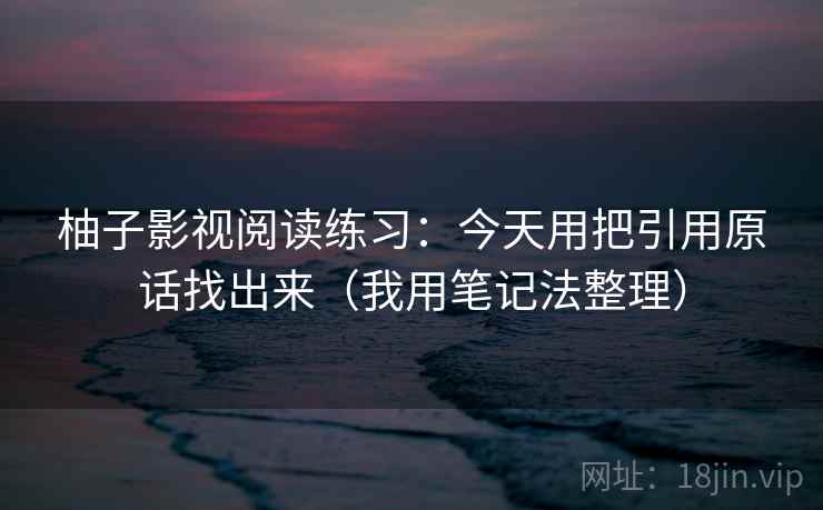 柚子影视阅读练习:今天用把引用原话找出来(我用笔记法整理) 柚子影视阅读练习:今天用把引用原话找出来(我用笔记法整理)