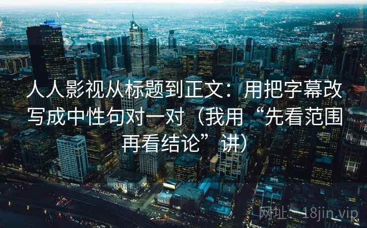 人人影视从标题到正文：用把字幕改写成中性句对一对（我用“先看范围再看结论”讲）
